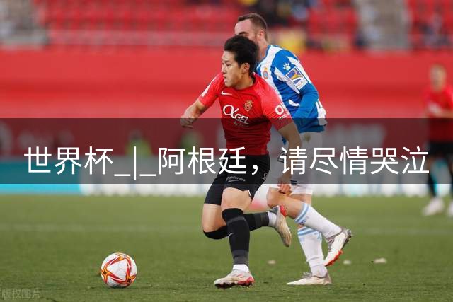 世界杯 | 阿根廷，请尽情哭泣
