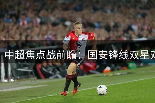 中超焦点战前瞻：国安锋线双星对决铁人外援 韩佳奇意外替补
