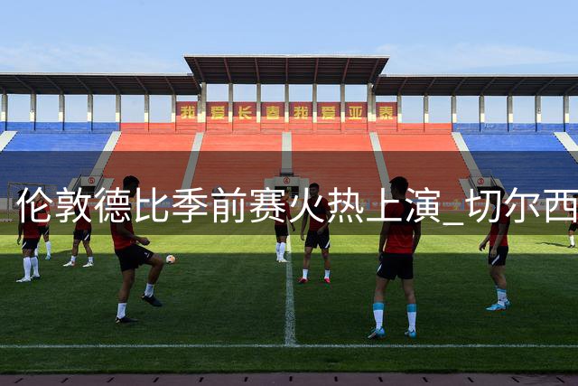 伦敦德比季前赛火热上演 切尔西新老搭配迎战热刺全新阵容