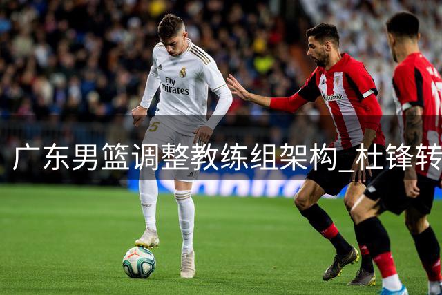 广东男篮调整教练组架构 杜锋转任总教练开启新角色