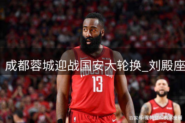 成都蓉城迎战国安大轮换 刘殿座回归首发引期待