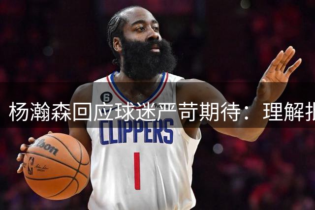杨瀚森回应球迷严苛期待：理解批评是成长的动力