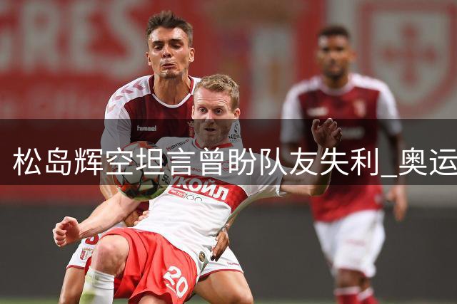 松岛辉空坦言曾盼队友失利 奥运替补经历激励奋发