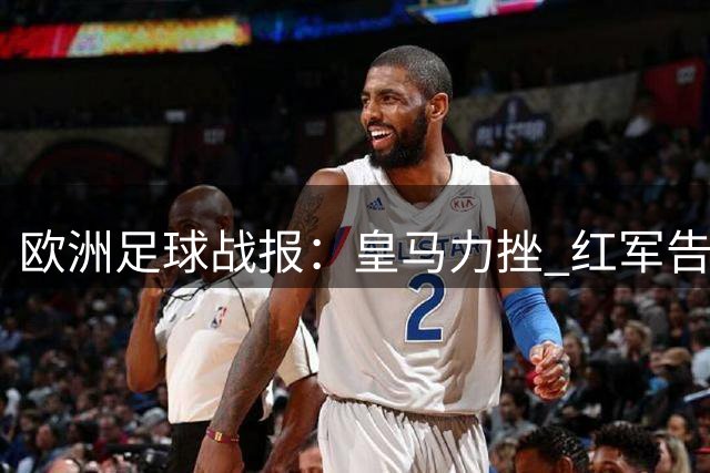 欧洲足球战报：皇马力挫 红军告捷 巴黎续低迷