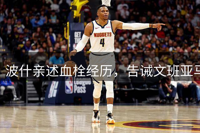 波什亲述血栓经历，告诫文班亚马：二次复发将终结职业生涯