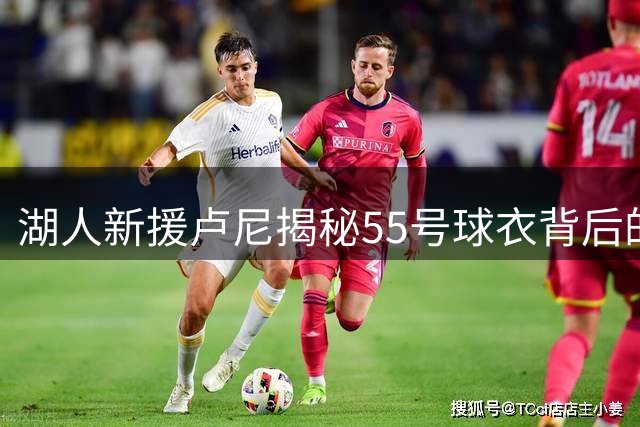 湖人新援卢尼揭秘55号球衣背后的感人故事
