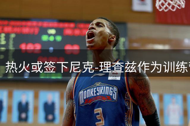 热火或签下尼克-理查兹作为训练营最后补强