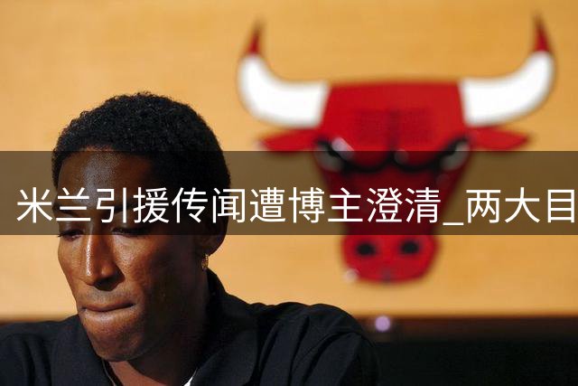 米兰引援传闻遭博主澄清 两大目标均属不实消息