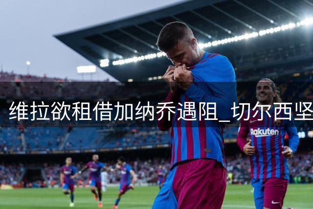 维拉欲租借加纳乔遇阻 切尔西坚持现金交易