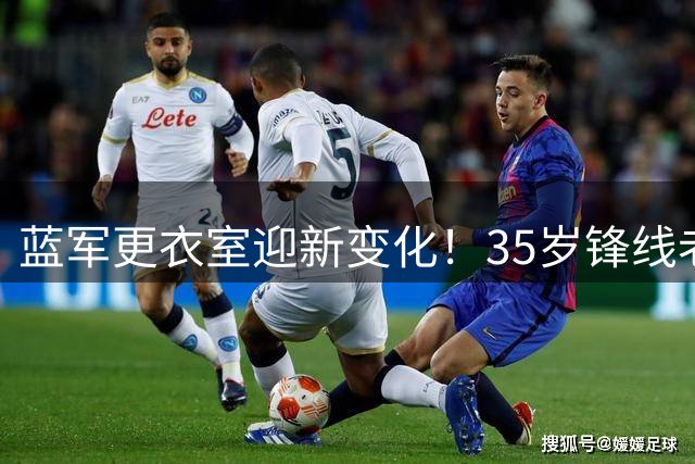 蓝军更衣室迎新变化！35岁锋线老将加盟助推青年军成长