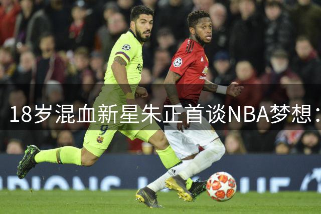 18岁混血新星朱正首谈NBA梦想：享受篮球纯粹快乐 渴望更高舞台