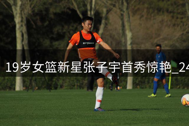 19岁女篮新星张子宇首秀惊艳 24+11助中国队险胜尼日利亚