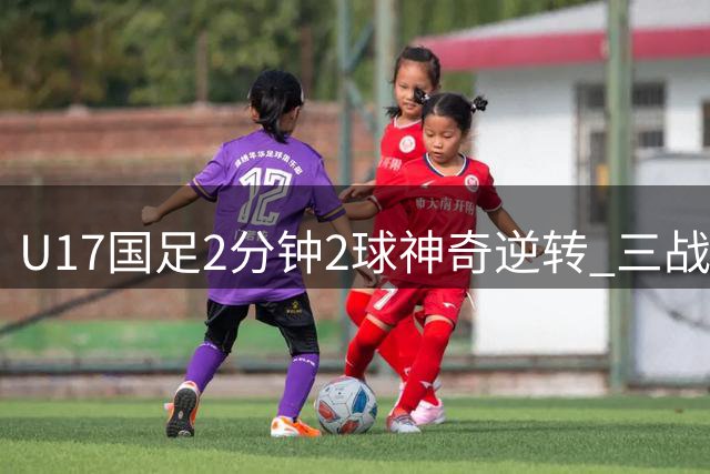 U17国足2分钟2球神奇逆转 三战全胜强势晋级四强